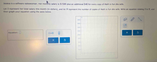 Jessica is a software saleswoman. Her monthly salary is $1500 plus an additional $40 for every copy of Math is Fun she sells. 
Let S represent her total salary this month (in dollars), and let N represent the number of copies of Math is Fun she sells. Write an equation relating S to N, and 
then graph your equation using the axes below. 
Equation: □ □ =□  □ /□  
× 5 
× 5