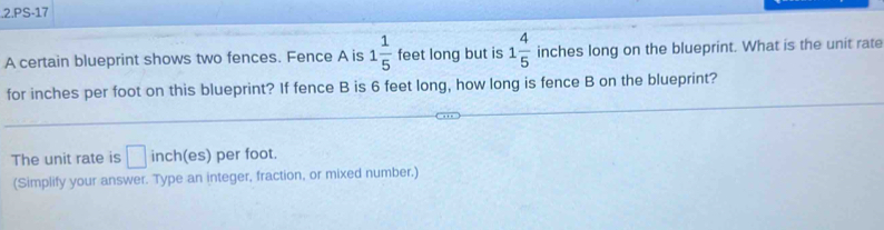 .2.PS-17 
A certain blueprint shows two fences. Fence A is 1 1/5  feet long but is 1 4/5  inches long on the blueprint. What is the unit rate 
for inches per foot on this blueprint? If fence B is 6 feet long, how long is fence B on the blueprint? 
The unit rate is □ nch (es) per foot. 
(Simplify your answer. Type an integer, fraction, or mixed number.)