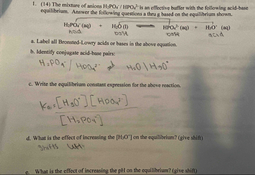 (14) The mixture of anions H_2PO_4^(-/HPO_4^(2-) is an effective buffer with the following acid-base 
equilibrium. Answer the following questions a thru g based on the equilibrium shown.
H_2)PO_4^(-(aq)+H_2)O(l) - - HPO_4^((2-)(aq)+H_3)O^+ (aq)
a. Label all Bronsted-Lowry acids or bases in the above equation. 
b. Identify conjugate acid-base pairs: 
c. Write the equilibrium constant expression for the above reaction. 
d. What is the effect of increasing the [H_3O^+] on the equilibrium? (give shift) 
e. What is the effect of increasing the pH on the equilibrium? (give shift)