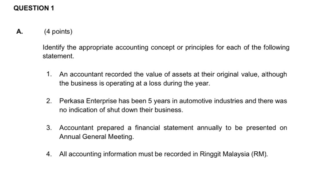 Identify the appropriate accounting concept or principles for each of the following 
statement. 
1. An accountant recorded the value of assets at their original value, although 
the business is operating at a loss during the year. 
2. Perkasa Enterprise has been 5 years in automotive industries and there was 
no indication of shut down their business. 
3. Accountant prepared a financial statement annually to be presented on 
Annual General Meeting. 
4. All accounting information must be recorded in Ringgit Malaysia (RM).