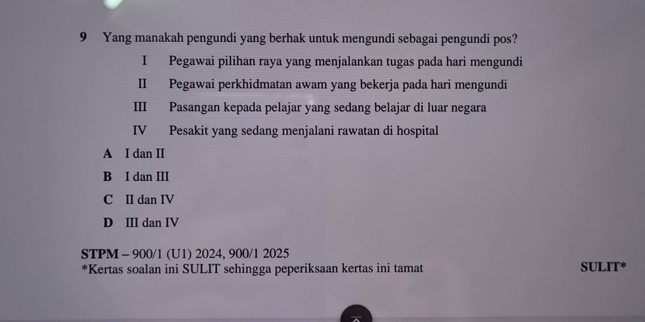 Yang manakah pengundi yang berhak untuk mengundi sebagai pengundi pos?
I Pegawai pilihan raya yang menjalankan tugas pada hari mengundi
II Pegawai perkhidmatan awam yang bekerja pada hari mengundi
III Pasangan kepada pelajar yang sedang belajar di luar negara
IV Pesakit yang sedang menjalani rawatan di hospital
A I dan II
B I dan III
C II dan IV
D III dan IV
STPM - 900/1 (U1) 2024, 900/1 2025
*Kertas soalan ini SULIT sehingga peperiksaan kertas ini tamat SULIT*