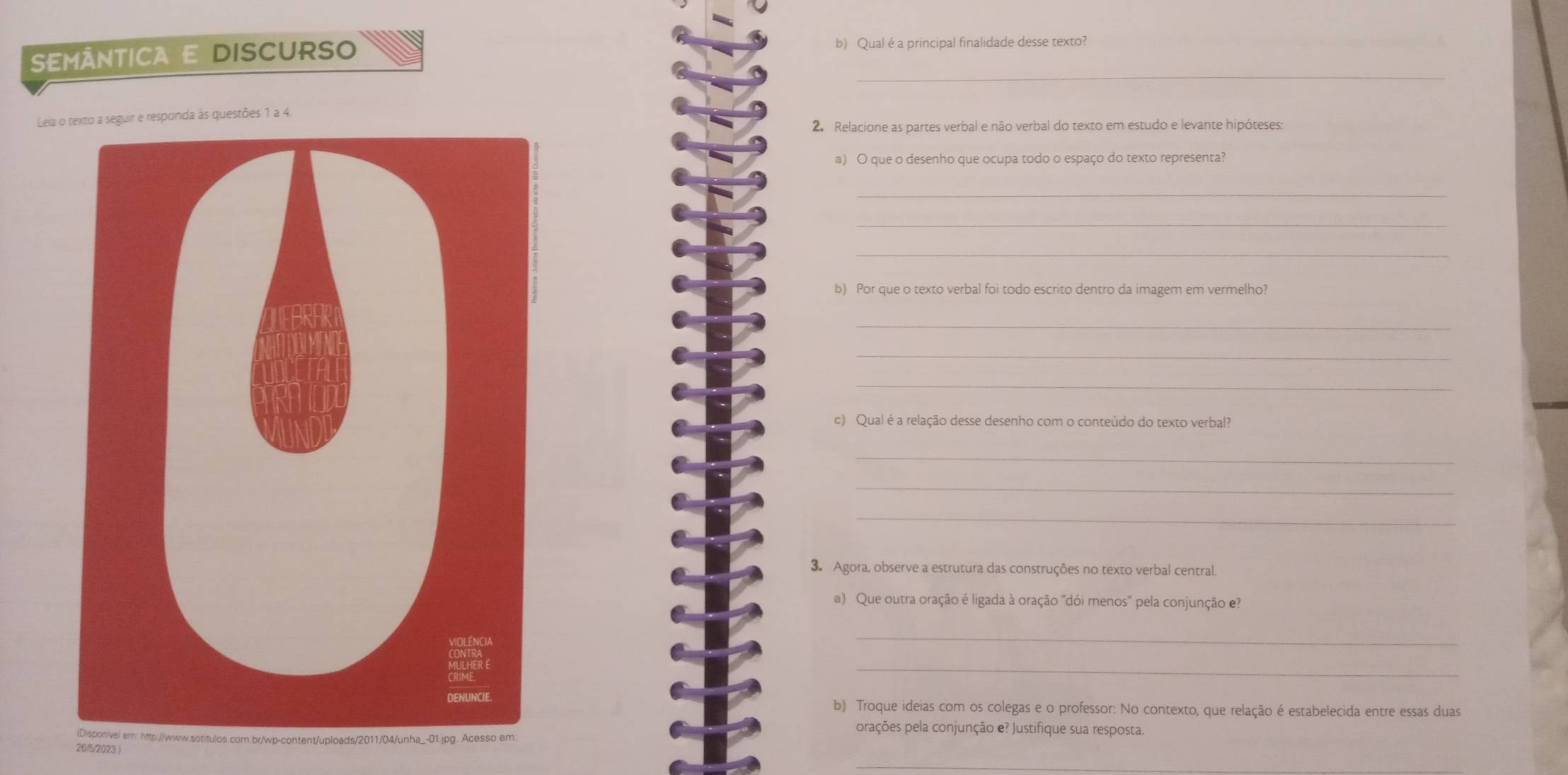 SEMÂNTICA E DISCURSO b) Qual éa principal finalidade desse texto?_ 
_ 
Lela o texto a seguir e responda às questões 1 a 4. 
2. Relacione as partes verbal e não verbal do texto em estudo e levante hipóteses: 
a) O que o desenho que ocupa todo o espaço do texto representa? 
_ 
_ 
_ 
b) Por que o texto verbal foi todo escrito dentro da imagem em vermelho? 
_ 
_ 
_ 
c) Qual é a relação desse desenho com o conteúdo do texto verbal? 
_ 
_ 
_ 
3. Agora, observe a estrutura das construções no texto verbal central. 
a) Que outra oração é ligada à oração "dói menos' pela conjunção e? 
_ 
_ 
b) Troque ideias com os colegas e o professor: No contexto, que relação é estabelecida entre essas duas 
orações pela conjunção e? Justifique sua resposta. 
26/5/2023 ) 
_