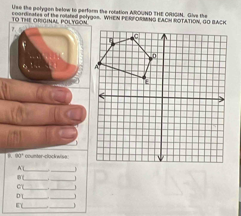 Use the polygon below to perform the rotation AROUND THE ORIGIN. Give the 
coordinates of the rotated polygon. WHEN PERFORMING EACH ROTATION, GO BACK 
TO THE ORIGINAL POLYGON. 
7. 
 
9. 90° counter-clockwise:
A'(
_ 
_)
B'( _ 、_ )
C'( _ ._  
_ D'(
_ 
_ E'(
_