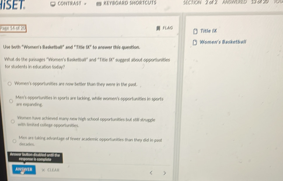 ISET CONTRAST + KEYBOARD SHORTCUTS SECTION 2 oN 2 ANSWERED 13 6N 2D TO1
Page 14 of 20 FLAG Title 1X
Women's Basketball
Use both "Women's Basketball" and "Title ! x° to answer this question.
What do the passages "Women's Basketball" and "Title 1% ^circ  suggest about opportunities
for students in education today?
Women's opportunities are now better than they were in the past.
Men's opportunities in sports are lacking, while women's opportunities in sports
are expanding.
Women have achieved many new high school opportunities but still struggle
with limited college opportunities.
Men are taking advantage of fewer academic opportunities than they did in past
decades.
Answer button disabled until the
response is complete
ANSWER × CLEAR