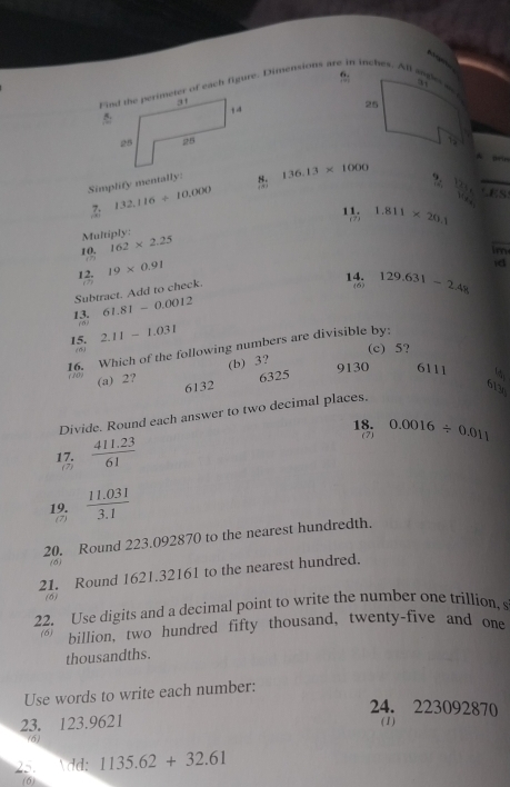 f:
Find the perimeter of each figure. Dimensions are in inches. All sader e
25

1
A Beu
Simplify mentally: 136.13* 1000
? frac (12y_0)^(frac 5)6 CES
7: 132.116+10.000
11. (2) 1.811* 20.1
Multiply:
10. 162* 2.25
im
(7) 19* 0.91
id
12. (2)
Subtract. Add to check.
14. (6) 129.631-2.48
13. 61.81-0.0012
(0)
15. 2.11-1.031
(c) 5?
16. Which of the following numbers are divisible by: ( ) (a) 2?
(b) 3? 9130 6111
6132 6325
6130
Divide. Round each answer to two decimal places.
18. (7) 0.0016/ 0.011
17. (2)  (411.23)/61 
19.  (11.031)/3.1 
(7)
20. Round 223.092870 to the nearest hundredth.
(6)
21. Round 1621.32161 to the nearest hundred.
(6)
22. Use digits and a decimal point to write the number one trillion, s
(6) billion, two hundred fifty thousand, twenty-five and one
thousandths.
Use words to write each number:
24. 223092870
23. 123.9621 ( 1)
(6)
25. dd: 1135.62+32.61
(6)