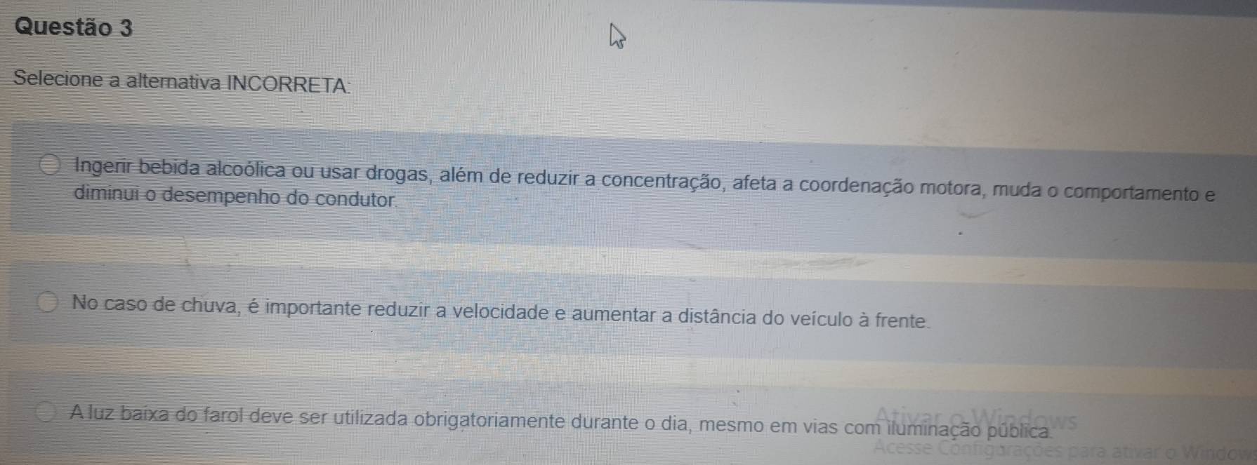 Selecione a alternativa INCORRETA:
Ingerir bebida alcoólica ou usar drogas, além de reduzir a concentração, afeta a coordenação motora, muda o comportamento e
diminui o desempenho do condutor.
No caso de chuva, é importante reduzir a velocidade e aumentar a distância do veículo à frente.
A luz baixa do farol deve ser utilizada obrigatoriamente durante o dia, mesmo em vias com iluminação pública