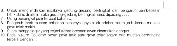 Untuk menghindarkan rusaknya gedung-gedung bertingkat dari pengaruh pembebasan 
listrik statis di alam, maka gedung-gedung bertingkat harus dipasang . . . . 
7. Ujung penangkal petir terbuat bahan .... 
8. Pengaruh jarak muatan terhadap besarnya gaya tolak adalah makin jauh kedua muatan, 
gaya tolak makin . . 
9. Suara menggelegar yang terjadi akibat loncatan awan dinamakan dengan . . . . 
10. Pada hukum Coulomb besar gaya tarik atau gaya tolak antara dua muatan berbanding 
terbalik dengan . . . .