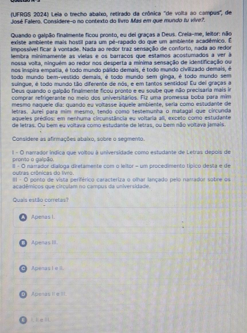 (UFRGS 2024) Leia o trecho abaixo, retirado da crônica ''de volta ao campus'', de
José Falero. Considere-o no contexto do livro Mas em que mundo tu vive?.
Quando o galpão finalmente ficou pronto, eu dei graças a Deus. Creia-me, leitor: não
existe ambiente mais hostil para um pé-rapado do que um ambiente acadêmico. É
impossível ficar à vontade. Nada ao redor traz sensação de conforto, nada ao redor
lembra minimamente as vielas e os barracos que estamos acostumados a ver á
nossa volta, ninguém ao redor nos desperta a mínima sensação de identificação ou
nos inspira empatia, é todo mundo pálido demais, é todo mundo civilizado demais, é
todo mundo bem-vestido demais, é todo mundo sem ginga, é todo mundo sem
suingue, é todo mundo tão diferente de nós, e em tantos sentidos! Eu dei graças a
Deus quando o galpão finalmente ficou pronto e eu soube que não precisaria mais ir
comprar refrigerante no meio dos universitários. Fiz uma promessa boba para mim
mesmo naquele dia: quando eu voltasse áquele ambiente, seria como estudante de
letras. Jurei para mim mesmo, tendo como testemunha o matagal que circunda
aqueles prédios: em nenhuma circunstância eu voltaria ali, exceto como estudante
de letras. Ou bem eu voltava como estudante de letras, ou bem não voltava jamais.
Considere as afirmações abaixo, sobre o segmento.
1 - O narrador indica que voltou à universidade como estudante de Letras depois de
pronto o galpão.
II - O narrador dialoga diretamente com o leitor - um procedimento típico desta e de
outras crônicas do livro.
II - O ponto de vista periférico caracteriza o olhar lançado pelo narrador sobre os
acadêmicos que circulam no campus da universidade.
Quais estão corretas?
Apenas I.
B) Apenas III.
Apenas I e I.
D Apenas II e IIII.
B ile l