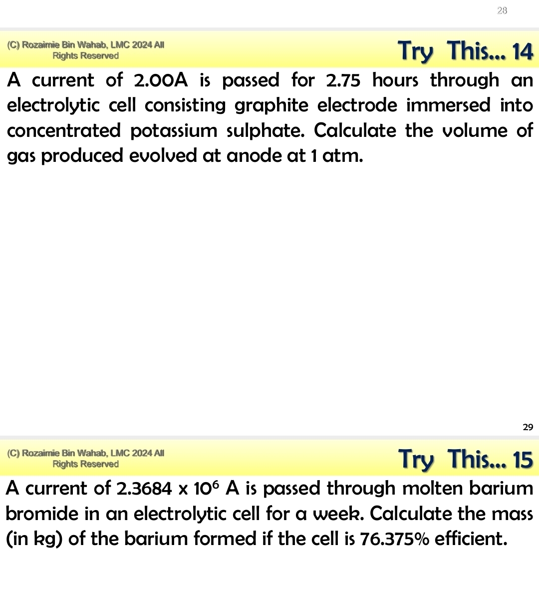 28 
(C) Rozaimie Bin Wahab, LMC 2024 All 
Rights Reserved Try This... 14 
A current of 2.00A is passed for 2.75 hours through an 
electrolytic cell consisting graphite electrode immersed into 
concentrated potassium sulphate. Calculate the volume of 
gas produced evolved at anode at 1 atm. 
29 
(C) Rozaimie Bin Wahab, LMC 2024 All 
Rights Reserved Try This... 15 
A current of 2.3684* 10^6A is passed through molten barium . 
bromide in an electrolytic cell for a week. Calculate the mass 
(in kg) of the barium formed if the cell is 76.375% efficient.