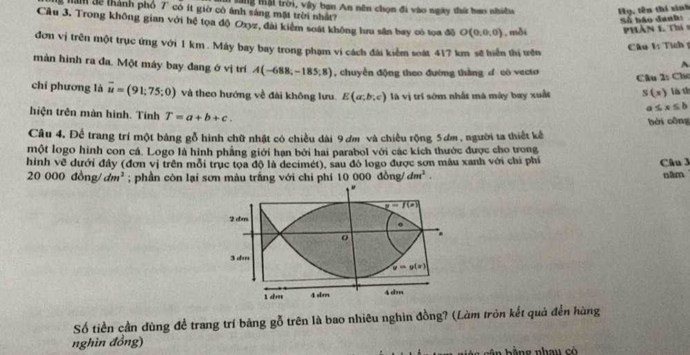 Mang mậi trời, vậy bạn An nên chọn đi vào ngày thứ bao nhiều Họ, tên thí sinh
g nan tề thành phố 7" có ít giờ có ánh sáng mặt trời nhất
Số báo danh:
Câu 3. Trong không gian với hệ tọa độ Oxyz, đài kiểm soát không lưu sân bay có tọa độ O(0,0,0) , mỗi
PHần 1. Thí 9
đơn vị trên một trục ứng với 1 km . Máy bay bay trong phạm vi cách đài kiểm soát 417 km sẽ hiển thị tên
Câu t: Tích 
màn hình ra đa. Một máy bay đang ở vị trí A(-688;-185;8) , chuyển động theo đường tháng d có vecto
A
Câu 2: Chơ
chí phương là vector u=(91;75;0) và theo hướng về đài không lưu. E(a;b;c) là vị trí sớm nhất má máy bay xuất S(x) là th
a≤ x≤ b
hiện trên màn hình. Tính T=a+b+c.
bởi công
Câu 4. Để trang trí một bảng gỗ hình chữ nhật có chiều dài 9 dm và chiều rộng 5ơm , người ta thiết kế
một logo hình con cá. Logo là hình phẳng giới hạn bởi hai parabol với các kích thước được cho trong
hình về dưới đây (đơn vị trên mỗi trục tọa độ là decimét), sau đó logo được sơn màu xanh với chỉ phí Câu 3
20 00 0don g dm^2; phần còn lại sơn màu trắng với chi phí 10 000 đồng/ dm^2. năm
Số tiền cần dùng để trang trí bảng gỗ trên là bao nhiêu nghìn đồng? (Làm tròn kết quả đến hàng
nghìn đồng)
ần  h ằng nhau có