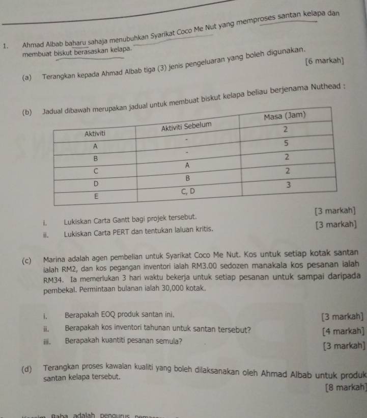 Ahmad Albab baharu sahaja menubuhkan Syarikat Coco Me Nut yang memproses santan kelapa dan 
membuat biskut berasaskan kelapa. 
[6 markah] 
(a) Terangkan kepada Ahmad Albab tiga (3) jenis pengeluaran yang boleh digunakan. 
(bmbuat biskut kelapa beliau berjenama Nuthead : 
I. Lukiskan Carta Gantt bagi projek tersebut. [3 markah] 
ii. Lukiskan Carta PERT dan tentukan laluan kritis. [3 markah] 
(c) Marina adalah agen pembelian untuk Syarikat Coco Me Nut. Kos untuk setiap kotak santan 
ialah RM2, dan kos pegangan inventori ialah RM3.00 sedozen manakala kos pesanan ialah
RM34. Ia memerlukan 3 hari waktu bekerja untuk setiap pesanan untuk sampai daripada 
pembekal. Permintaan bulanan ialah 30,000 kotak. 
i. Berapakah EOQ produk santan ini. 
[3 markah] 
ii. Berapakah kos inventori tahunan untuk santan tersebut? 
[4 markah] 
iii. Berapakah kuantiti pesanan semula? 
[3 markah] 
(d) Terangkan proses kawalan kualiti yang boleh dilaksanakan oleh Ahmad Albab untuk produk 
santan kelapa tersebut. 
[8 markah]