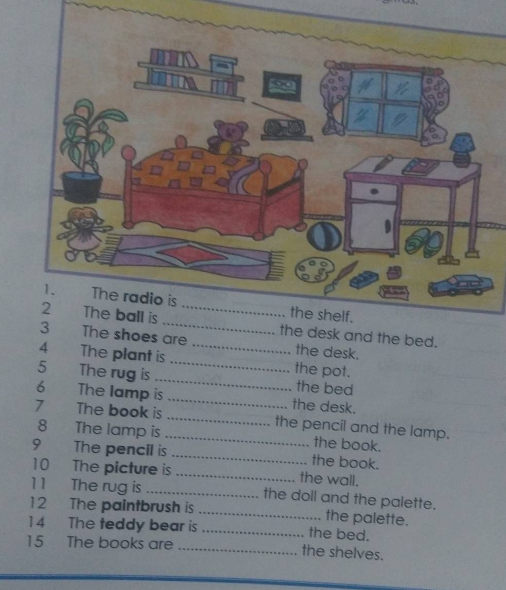 bed. 
e the desk. 
4 The plant is _the pot. 
5 The rug is __the bed 
6 The lamp is _the desk. 
7 The book is __the pencil and the lamp. 
8 The lamp is the book. 
9 The pencil is _the book. 
10 The picture is _the wall. 
11 The rug is_ 
the doll and the palette. 
12 The paintbrush is _the palette. 
14 The teddy bear is _the bed. 
15 The books are _the shelves.