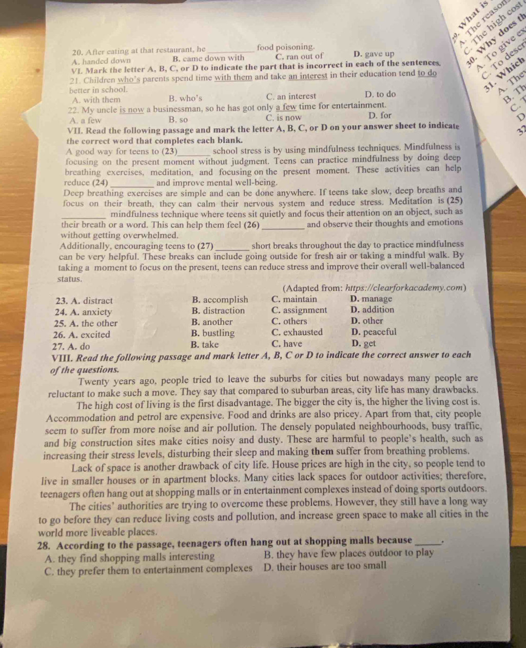 § 2
The reaso
The high cos
To give e
VL Mark the letter A, B, C, or D to indicate the part that is incorrect in each of the sentences ). Why does 
20. After eating at that restaurant, he food poisoning. D. gave up
A. handed down B. came down with C. ran out of
21. Children who’s parents spend time with them and take an interest in their education tend to do  To desc
better in school.
31. Which
A. The
A. with them B. who’s C. an interest D. to do
B. Th
22. My uncle is now a businessman, so he has got only a few time for entertainment.
C. 1
A. a few B. so C. is now D. for
D
VII. Read the following passage and mark the letter A, B, C, or D on your answer sheet to indicate
37
the correct word that completes each blank.
A good way for teens to (23)_ school stress is by using mindfulness techniques. Mindfulness is
focusing on the present moment without judgment. Teens can practice mindfulness by doing deep
breathing exercises, meditation, and focusing on the present moment. These activities can help
reduce (24) _and improve mental well-being.
Deep breathing exercises are simple and can be done anywhere. If teens take slow, deep breaths and
focus on their breath, they can calm their nervous system and reduce stress. Meditation is (25)
_mindfulness technique where teens sit quietly and focus their attention on an object, such as
_
their breath or a word. This can help them feel (26) and observe their thoughts and emotions
without getting overwhelmed.
Additionally, encouraging teens to (27) _short breaks throughout the day to practice mindfulness
can be very helpful. These breaks can include going outside for fresh air or taking a mindful walk. By
taking a moment to focus on the present, teens can reduce stress and improve their overall well-balanced
status.
(Adapted from: https://clearforkacademy.com)
23. A. distract B. accomplish C. maintain D. manage
24. A. anxiety B. distraction C. assignment D. addition
25. A. the other B. another C. others D. other
26. A. excited B. bustling C. exhausted D. peaceful
27. A. do B. take C. have D. get
VIII. Read the following passage and mark letter A, B, C or D to indicate the correct answer to each
of the questions.
Twenty years ago, people tried to leave the suburbs for cities but nowadays many people are
reluctant to make such a move. They say that compared to suburban areas, city life has many drawbacks.
The high cost of living is the first disadvantage. The bigger the city is, the higher the living cost is.
Accommodation and petrol are expensive. Food and drinks are also pricey. Apart from that, city people
seem to suffer from more noise and air pollution. The densely populated neighbourhoods, busy traffic,
and big construction sites make cities noisy and dusty. These are harmful to people’s health, such as
increasing their stress levels, disturbing their sleep and making them suffer from breathing problems.
Lack of space is another drawback of city life. House prices are high in the city, so people tend to
live in smaller houses or in apartment blocks. Many cities lack spaces for outdoor activities; therefore,
teenagers often hang out at shopping malls or in entertainment complexes instead of doing sports outdoors.
The cities’ authorities are trying to overcome these problems. However, they still have a long way
to go before they can reduce living costs and pollution, and increase green space to make all cities in the
world more liveable places.
28. According to the passage, teenagers often hang out at shopping malls because _.
A. they find shopping malls interesting B. they have few places outdoor to play
C. they prefer them to entertainment complexes D. their houses are too small