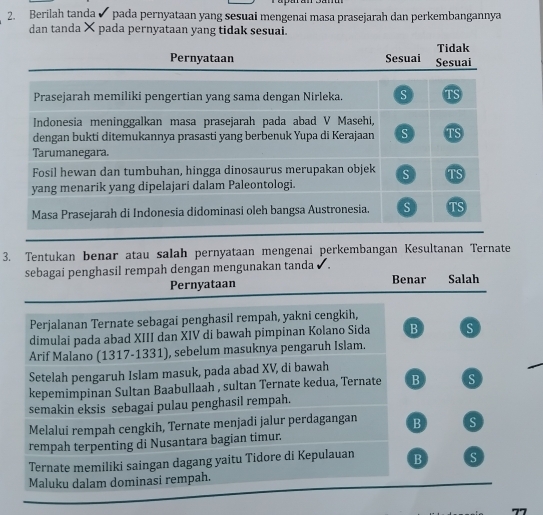 Berilah tanda ✔ pada pernyataan yang sesuai mengenai masa prasejarah dan perkembangannya
dan tanda × pada pernyataan yang tidak sesuai.
Tidak
Pernyataan Sesuai Sesuai
Prasejarah memiliki pengertian yang sama dengan Nirleka s TS
Indonesia meninggalkan masa prasejarah pada abad V Masehi,
dengan bukti ditemukannya prasasti yang berbenuk Yupa di Kerajaan S TS
Tarumanegara.
Fosil hewan dan tumbuhan, hingga dinosaurus merupakan objek S TS
yang menarik yang dipelajari dalam Paleontologi.
Masa Prasejarah di Indonesia didominasi oleh bangsa Austronesia. s TS
3. Tentukan benar atau salah pernyataan mengenai perkembangan Kesultanan Ternate
sebagai penghasil rempah dengan mengunakan tanda ✔ . Benar Salah
Pernyataan
Perjalanan Ternate sebagai penghasil rempah, yakni cengkih,
dimulai pada abad XIII dan XIV di bawah pimpinan Kolano Sida B s
Arif Malano (1317-1331), sebelum masuknya pengaruh Islam.
Setelah pengaruh Islam masuk, pada abad XV, di bawah
kepemimpinan Sultan Baabullaah , sultan Ternate kedua, Ternate B S
semakin eksis sebagai pulau penghasil rempah.
Melalui rempah cengkih, Ternate menjadi jalur perdagangan B s
rempah terpenting di Nusantara bagian timur.
Ternate memiliki saingan dagang yaitu Tidore di Kepulauan B S
Maluku dalam dominasi rempah.