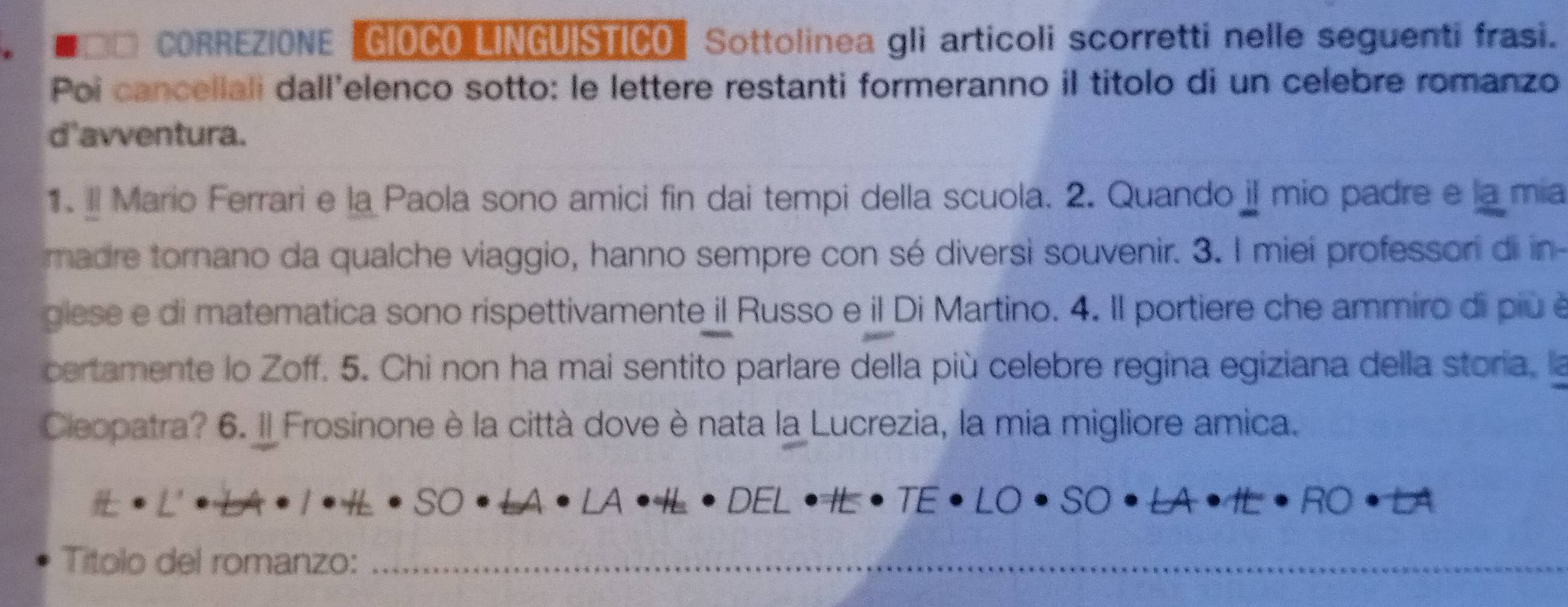 CORREZIONE GIOCO LINGUISTICO" Sottolinea gli articoli scorretti nelle seguenti frasi. 
Poi cancellali dall'elenco sotto: le lettere restanti formeranno il titolo di un celebre romanzo 
d'avventura. 
1. Il Mario Ferrari e la Paola sono amici fin dai tempi della scuola. 2. Quando iI mio padre e la mia 
madre tornano da qualche viaggio, hanno sempre con sé diversì souvenir. 3. I miei professori di in 
glese e di matematica sono rispettivamente il Russo e il Di Martino. 4. Il portiere che ammiro di più é 
certamente lo Zoff. 5. Chi non ha mai sentito parlare della più celebre regina egiziana della storia, la 
Cleopatra? 6. Il Frosinone è la città dove è nata la Lucrezia, la mia migliore amica. 
Títolo del romanzo:_