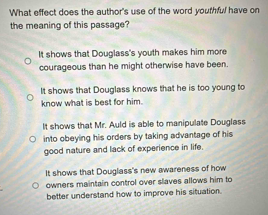 What effect does the author's use of the word youthful have on
the meaning of this passage?
It shows that Douglass's youth makes him more
courageous than he might otherwise have been.
It shows that Douglass knows that he is too young to
know what is best for him.
It shows that Mr. Auld is able to manipulate Douglass
into obeying his orders by taking advantage of his
good nature and lack of experience in life.
It shows that Douglass's new awareness of how
owners maintain control over slaves allows him to
better understand how to improve his situation.