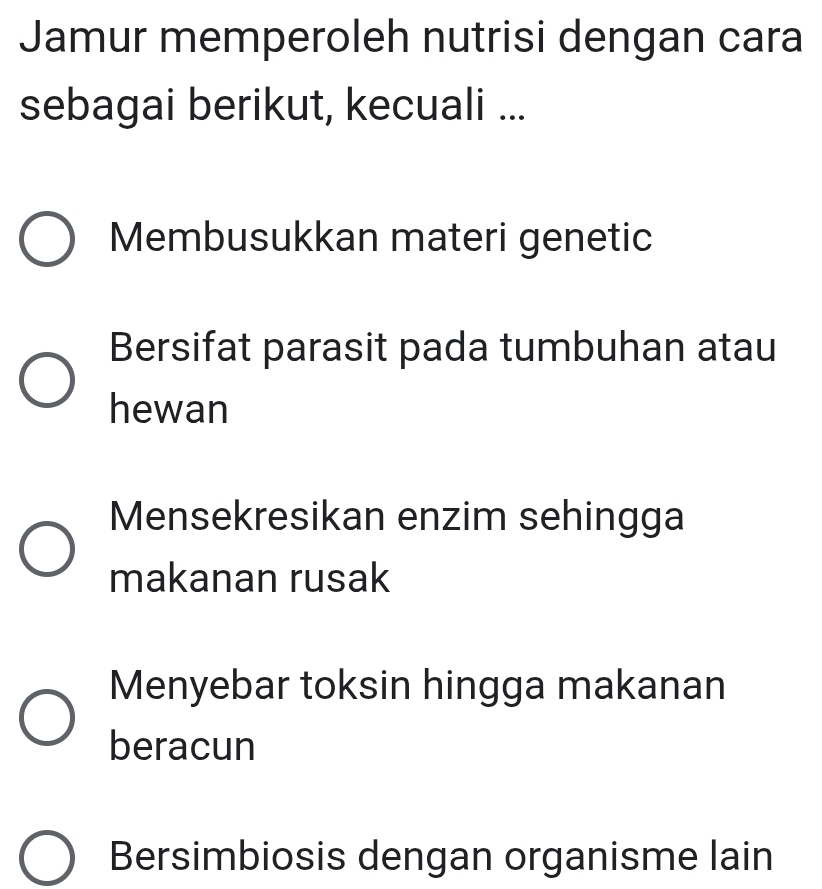 Jamur memperoleh nutrisi dengan cara
sebagai berikut, kecuali ...
Membusukkan materi genetic
Bersifat parasit pada tumbuhan atau
hewan
Mensekresikan enzim sehingga
makanan rusak
Menyebar toksin hingga makanan
beracun
Bersimbiosis dengan organisme lain