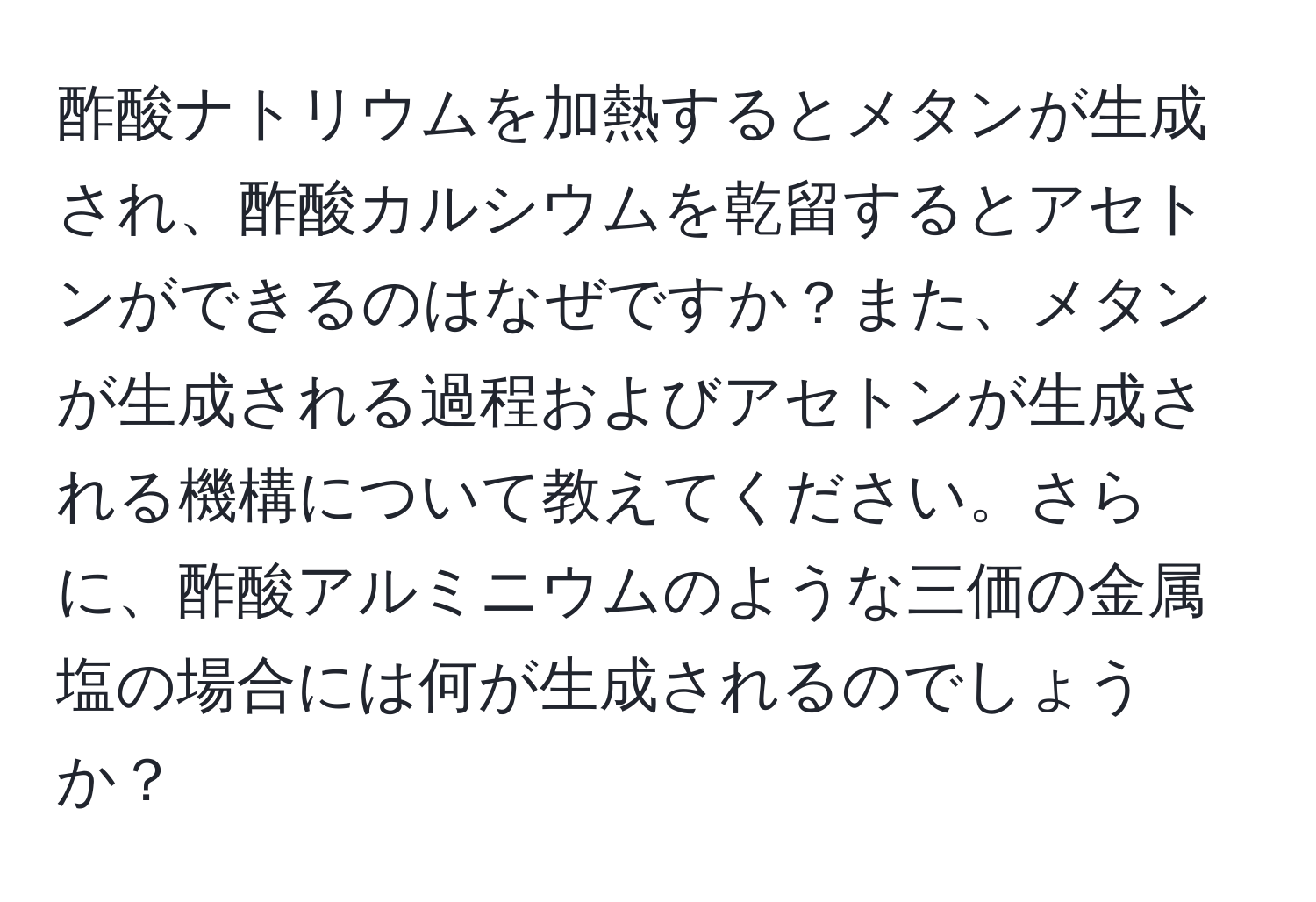 酢酸ナトリウムを加熱するとメタンが生成され、酢酸カルシウムを乾留するとアセトンができるのはなぜですか？また、メタンが生成される過程およびアセトンが生成される機構について教えてください。さらに、酢酸アルミニウムのような三価の金属塩の場合には何が生成されるのでしょうか？