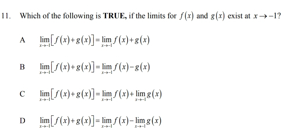 Which of the following is TRUE, if the limits for f(x) and g(x) exist at xto -1 ?
A limlimits _xto -1[f(x)+g(x)]=limlimits _xto -1f(x)+g(x)
B limlimits _xto -1[f(x)+g(x)]=limlimits _xto -1f(x)-g(x)
C limlimits _xto -1[f(x)+g(x)]=limlimits _xto -1f(x)+limlimits _xto -1g(x)
D limlimits _xto -1[f(x)+g(x)]=limlimits _xto -1f(x)-limlimits _xto -1g(x)