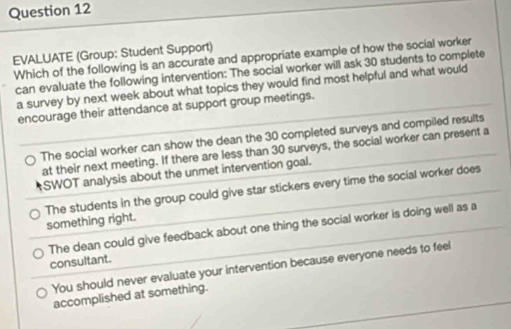 EVALUATE (Group: Student Support) Which of the following is an accurate and appropriate example of how the social worker
can evaluate the following intervention: The social worker will ask 30 students to complete
a survey by next week about what topics they would find most helpful and what would
encourage their attendance at support group meetings.
The social worker can show the dean the 30 completed surveys and compiled results
at their next meeting. If there are less than 30 surveys, the social worker can present a
SWOT analysis about the unmet intervention goal.
The students in the group could give star stickers every time the social worker does
something right.
The dean could give feedback about one thing the social worker is doing well as a
consultant.
You should never evaluate your intervention because everyone needs to feel
accomplished at something.