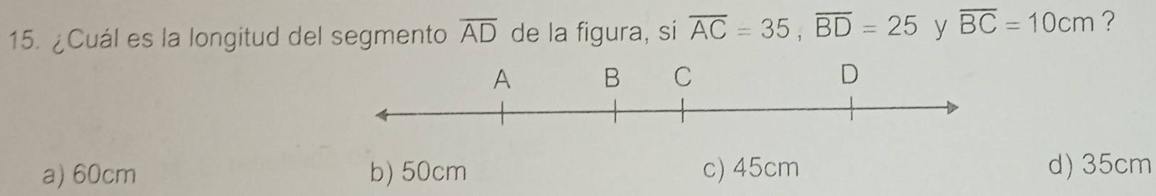 ¿Cuál es la longitud del segmento overline AD de la figura, si overline AC=35, overline BD=25 y overline BC=10cm ?
a) 60cm b) 50cm c) 45cm d) 35cm