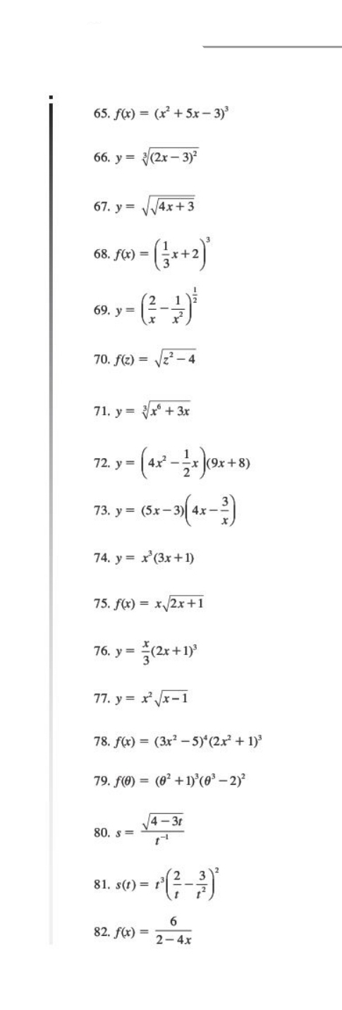 f(x)=(x^2+5x-3)^3
66. y=sqrt[3]((2x-3)^2)
67. y=sqrt(sqrt 4x+3)
68. f(x)=( 1/3 x+2)^3
69. y=( 2/x - 1/x^2 )^ 1/2 
70. f(z)=sqrt(z^2-4)
71. y=sqrt[3](x^6+3x)
72. y=(4x^2- 1/2 x)(9x+8)
73. y=(5x-3)(4x- 3/x )
74. y=x^3(3x+1)
75. f(x)=xsqrt(2x+1)
76. y= x/3 (2x+1)^3
77. y=x^2sqrt(x-1)
78. f(x)=(3x^2-5)^4(2x^2+1)^3
79. f(θ )=(θ^2+1)^3(θ^3-2)^2
80. s= (sqrt(4-3t))/t^(-1) 
81. s(t)=t^3( 2/t - 3/t^2 )^2
82. f(x)= 6/2-4x 