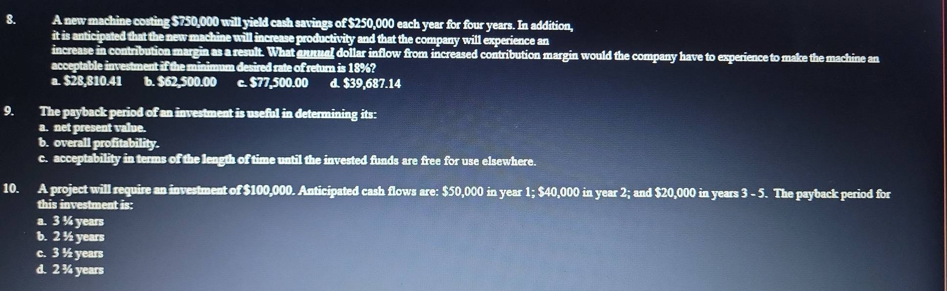 A new machine costing $750,000 will yield cash savings of $250,000 each year for four years. In addition,
it is anticipated that the new machine will increase productivity and that the company will experience an
increase in contribution margin as a result. What annual dollar inflow from increased contribution margin would the company have to experience to make the machine an
acceptable investment if the minimum desired rate of return is 18%?
a. $28,810.41 6. $62,500.00 c. $77,500.00 d. $39,687.14
9. The payback period of an investment is useful in determining its:
a. net present value.
b. overall profitability.
c. acceptability in terms of the length of time until the invested funds are free for use elsewhere.
10. A project will require an investment of $100,000. Anticipated cash flows are: $50,000 in year 1; $40,000 in year 2; and $20,000 in years 3 - 5. The payback period for
this investment is:
a. 3 % years
b. 2 ½ years
c. 3 ½ years
d. 2 ¾ years