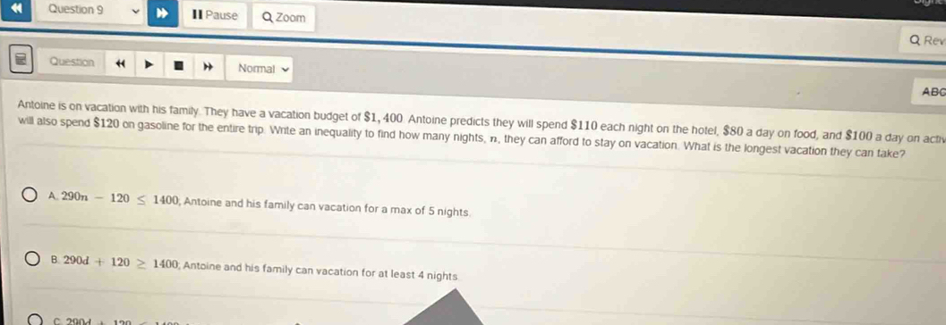 ⅡPause Q Zoom Q Rev
Question Normal
ABC
Antoine is on vacation with his family. They have a vacation budget of $1, 400. Antoine predicts they will spend $110 each night on the hotel, $80 a day on food, and $100 a day on acfr
will also spend $120 on gasoline for the entire trip. Write an inequality to find how many nights, n, they can afford to stay on vacation. What is the longest vacation they can take?
A. 290n-120≤ 1400; Antoine and his family can vacation for a max of 5 nights
B. 290d+120≥ 1400 Antoine and his family can vacation for at least 4 nights
C 20