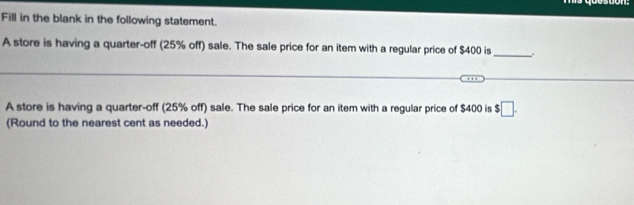 suon. 
Fill in the blank in the following statement. 
A store is having a quarter-off (25% off) sale. The sale price for an item with a regular price of $400 is_ 
A store is having a quarter-off (25% off) sale. The sale price for an item with a regular price of $400 is $□. 
(Round to the nearest cent as needed.)