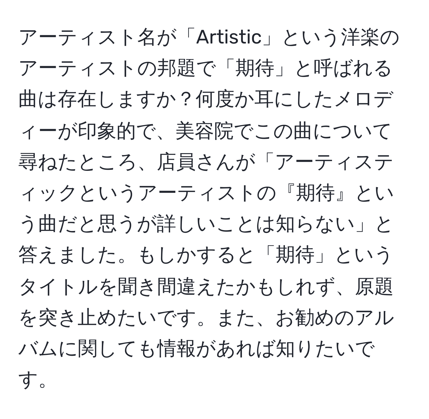 アーティスト名が「Artistic」という洋楽のアーティストの邦題で「期待」と呼ばれる曲は存在しますか？何度か耳にしたメロディーが印象的で、美容院でこの曲について尋ねたところ、店員さんが「アーティスティックというアーティストの『期待』という曲だと思うが詳しいことは知らない」と答えました。もしかすると「期待」というタイトルを聞き間違えたかもしれず、原題を突き止めたいです。また、お勧めのアルバムに関しても情報があれば知りたいです。