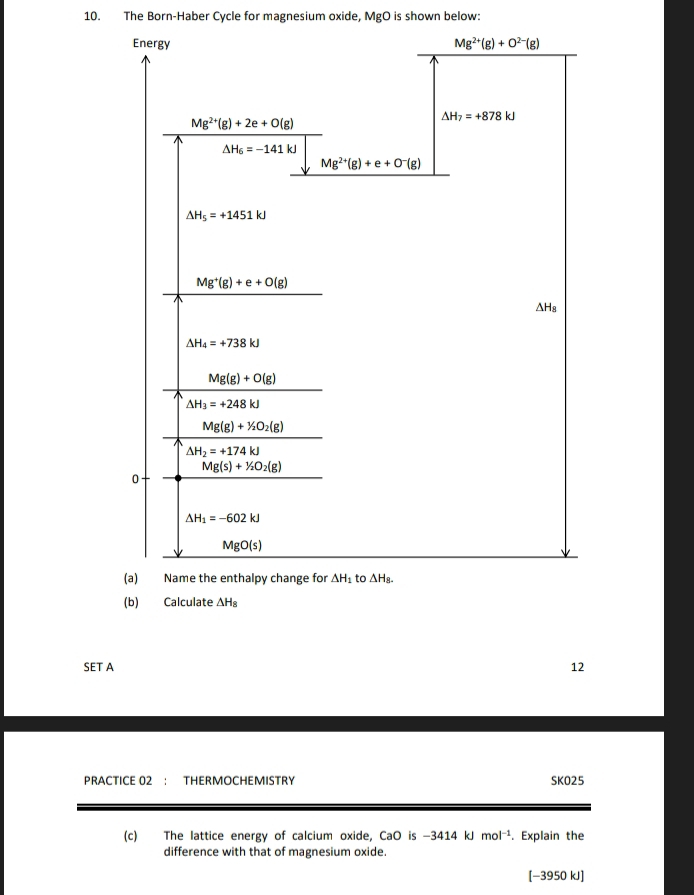 The Born-Haber Cycle for magnesium oxide, MgO is shown below:
(b) Calculate △ H_8
SET A 12
PRACTICE 02 ： THERMOCHEMISTRY SKO25
(c) The lattice energy of calcium oxide, CaO is -3414kJ mol^(-1). Explain the
difference with that of magnesium oxide.
-39 50 kJ]