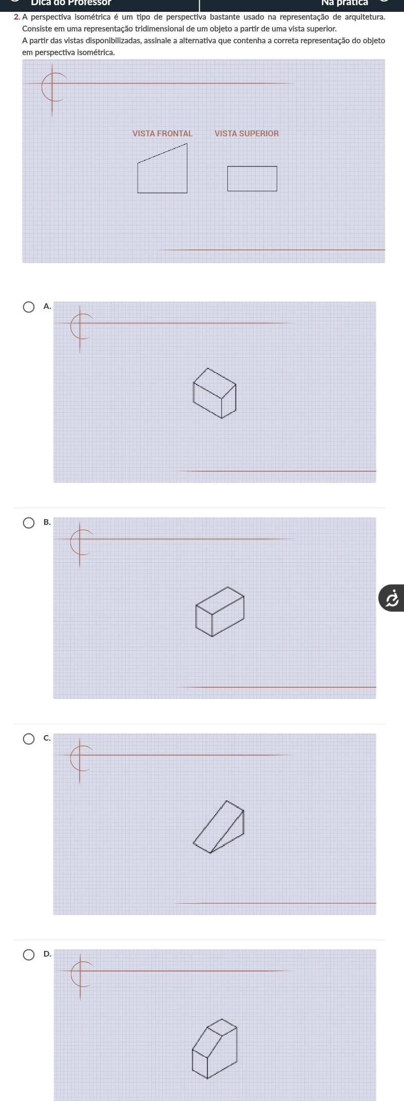 A perspectiva isométrica é um tipo de perspectiva bastante usado na representação de arquitetura
Consiste em uma representação tridimensional de um objeto a partir de uma vista superior.
A partir das vistas disponibilizadas, assinale a alternativa que contenha a correta representação do objeto
VISTA FRONTAL VISTA SUPERIOR
D.