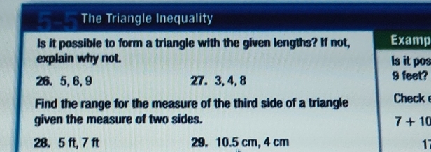 a The Triangle Inequality 
Is it possible to form a triangle with the given lengths? If not, Examp 
explain why not. ls it pos
26. 5, 6, 9 27. 3, 4, 8 9 feet? 
Find the range for the measure of the third side of a triangle Check 
given the measure of two sides. 7+10
28. 5 ft, 7 ft 29. 10.5 cm, 4 cm 17