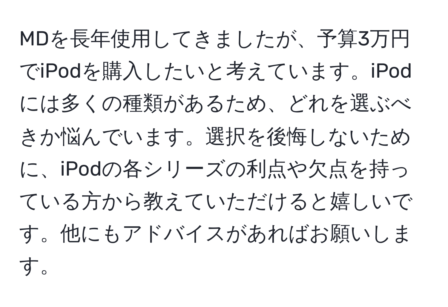 MDを長年使用してきましたが、予算3万円でiPodを購入したいと考えています。iPodには多くの種類があるため、どれを選ぶべきか悩んでいます。選択を後悔しないために、iPodの各シリーズの利点や欠点を持っている方から教えていただけると嬉しいです。他にもアドバイスがあればお願いします。