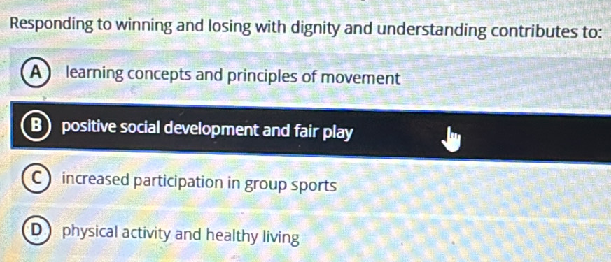 Responding to winning and losing with dignity and understanding contributes to:
A learning concepts and principles of movement
B positive social development and fair play
C) increased participation in group sports
D physical activity and healthy living