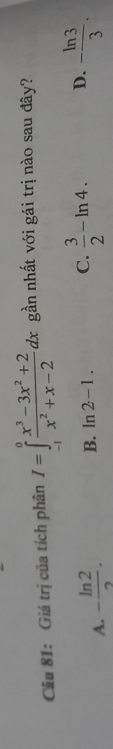 Giá trị của tích phân I=∈tlimits _(-1)^0 (x^3-3x^2+2)/x^2+x-2 dx gần nhất với gái trị nào sau đây?
A. - ln 2/2 .
D.
B. ln 2-1. C.  3/2 -ln 4. - ln 3/3 .