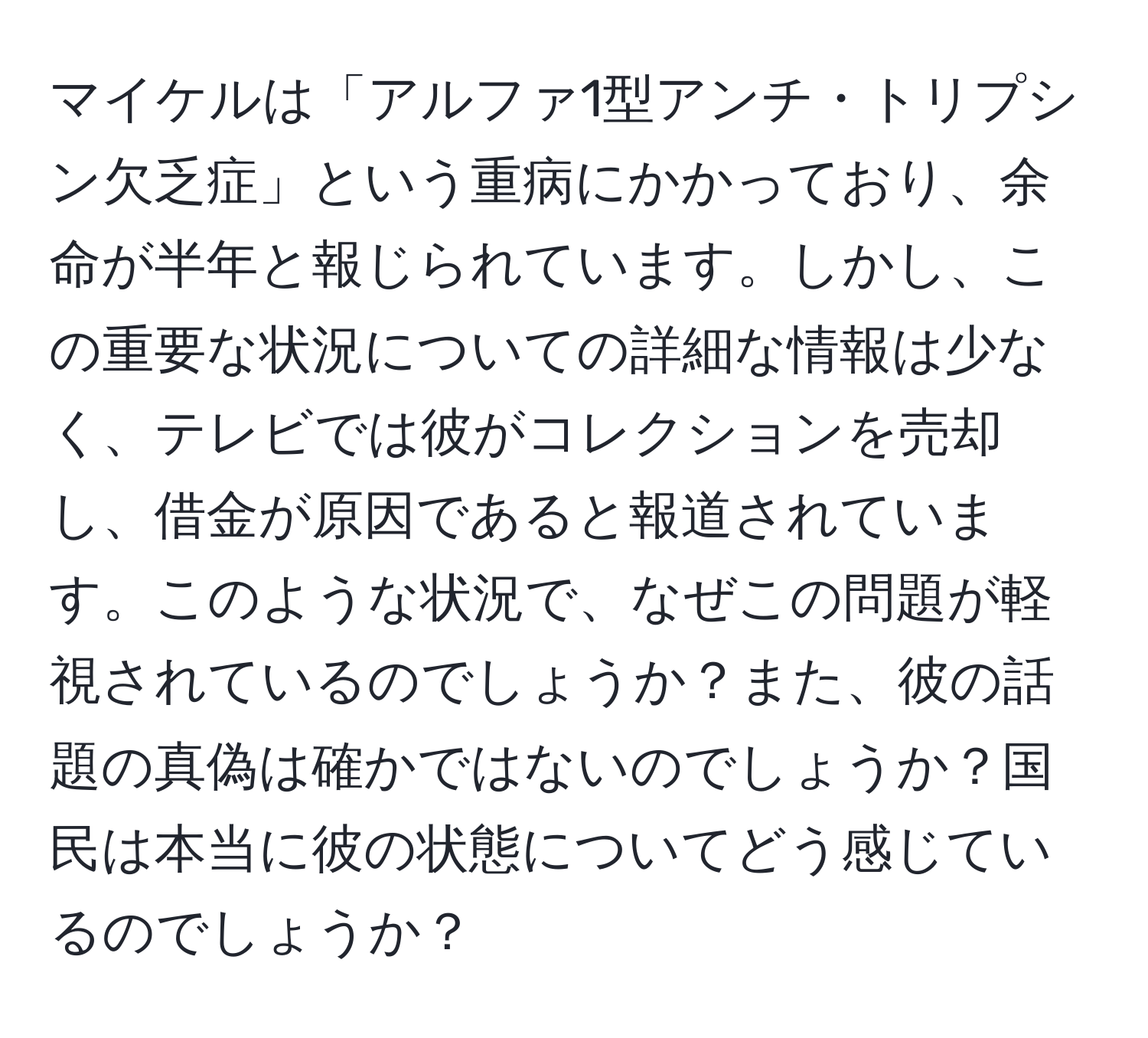 マイケルは「アルファ1型アンチ・トリプシン欠乏症」という重病にかかっており、余命が半年と報じられています。しかし、この重要な状況についての詳細な情報は少なく、テレビでは彼がコレクションを売却し、借金が原因であると報道されています。このような状況で、なぜこの問題が軽視されているのでしょうか？また、彼の話題の真偽は確かではないのでしょうか？国民は本当に彼の状態についてどう感じているのでしょうか？