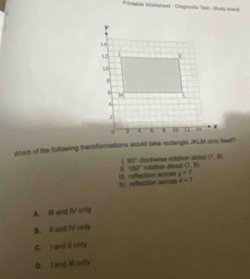 Printable Worksheel - Diagnostic Test - Sludly Ialand
Which of the following transformations would take rectangle JKLM onto itself?
L 90° clockwise rotation about (7,9)
B. 180° rotation about (7,9)
Ut. reflection across y=7
IV. refection across x=7
A. Ill and IV only
B. It and IV only
C. I and il only
D. I and ill only