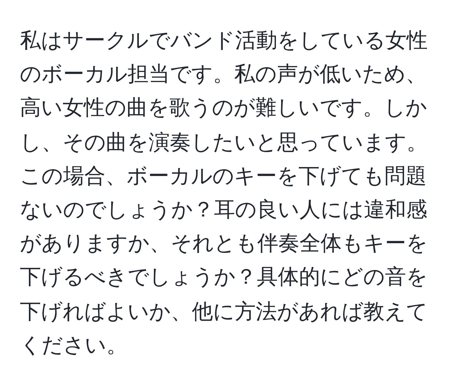 私はサークルでバンド活動をしている女性のボーカル担当です。私の声が低いため、高い女性の曲を歌うのが難しいです。しかし、その曲を演奏したいと思っています。この場合、ボーカルのキーを下げても問題ないのでしょうか？耳の良い人には違和感がありますか、それとも伴奏全体もキーを下げるべきでしょうか？具体的にどの音を下げればよいか、他に方法があれば教えてください。