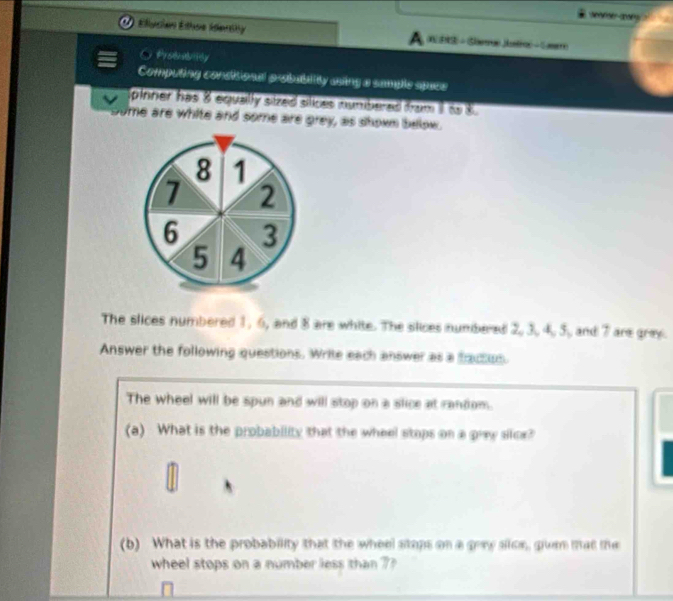 ( Elución Elhoe Idershy (W 3S - (Slrue Jstron - Gaer) 
stuality 
Computing condisional probablity asing a sample space 
pinner has 8 equally sized silices numbered from to 8
some are white and some are _ )+_  ey, as showm below.
8 1
7 2
6 3
5 4
The slices numbered 1, 6, and 8 are white. The slices numbered 2, 3, 4, 5, and 7 are grey. 
Answer the following questions. Write each answer as a fractios. 
The wheel will be spun and will stop on a slice at random. 
(a) What is the probability that the wheel stops on a 62° ry silce? 
(b) What is the probability that the wheel stops on a goy slce, guen mat the 
wheel stops on a number less than 7