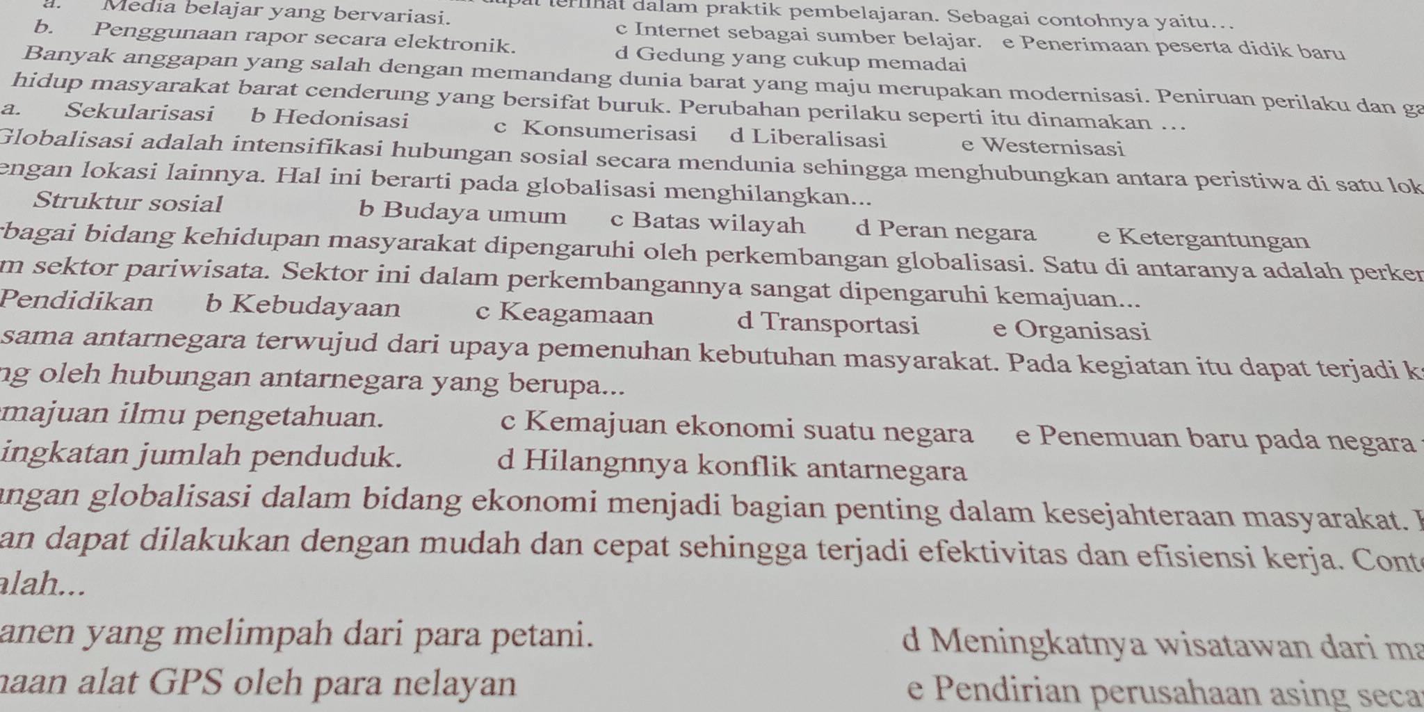 al lerhat dalam praktik pembelajaran. Sebagai contohnya yaitu..
Media belajar yang bervariasi. c Internet sebagai sumber belajar. e Penerimaan peserta didik baru
b. Penggunaan rapor secara elektronik. d Gedung yang cukup memadai
Banyak anggapan yang salah dengan memandang dunia barat yang maju merupakan modernisasi. Peniruan perilaku dan ga
hidup masyarakat barat cenderung yang bersifat buruk. Perubahan perilaku seperti itu dinamakan ...
a. Sekularisasi b Hedonisasi c Konsumerisasi d Liberalisasi e Westernisasi
Globalisasi adalah intensifikasi hubungan sosial secara mendunia sehingga menghubungkan antara peristiwa di satu lok
engan lokasi lainnya. Hal ini berarti pada globalisasi menghilangkan...
Struktur sosial b Budaya umum c Batas wilayah d Peran negara e Ketergantungan
bagai bidang kehidupan masyarakat dipengaruhi oleh perkembangan globalisasi. Satu di antaranya adalah perker
m sektor pariwisata. Sektor ini dalam perkembangannya sangat dipengaruhi kemajuan...
Pendidikan b Kebudayaan c Keagamaan d Transportasi e Organisasi
sama antarnegara terwujud dari upaya pemenuhan kebutuhan masyarakat. Pada kegiatan itu dapat terjadi k
ng oleh hubungan antarnegara yang berupa...
majuan ilmu pengetahuan. c Kemajuan ekonomi suatu negara e Penemuan baru pada negara
ingkatan jumlah penduduk. d Hilangnnya konflik antarnegara
angan globalisasi dalam bidang ekonomi menjadi bagian penting dalam kesejahteraan masyarakat. 
an dapat dilakukan dengan mudah dan cepat sehingga terjadi efektivitas dan efisiensi kerja. Conte
alah...
anen yang melimpah dari para petani. d Meningkatnya wisatawan dari ma
aan alat GPS oleh para nelayan e Pendirian perusahaan asing seca