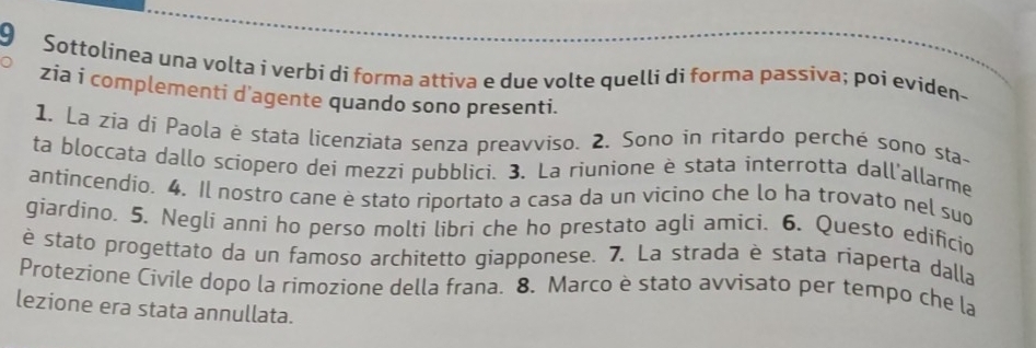 Sottolinea una volta i verbí di forma attiva e due volte quelli di forma passìva; poi eviden- 
zia i complementi d'agente quando sono presenti. 
1. La zia di Paola è stata licenziata senza preavviso. 2. Sono in ritardo perché sono sta- 
ta bloccata dallo scíopero dei mezzi pubblici. 3. La riunione è stata interrotta dall'allarme 
antincendio. 4. Il nostro cane è stato riportato a casa da un vicino che lo ha trovato nel suo 
giardino. 5. Neglí anní ho perso molti lìbri che ho prestato agli amici. 6. Questo edificio 
è stato progettato da un famoso architetto giapponese. 7. La strada è stata riaperta dalla 
Protezione Civile dopo la rimozione della frana. 8. Marco è stato avvisato per tempo che la 
lezione era stata annullata.