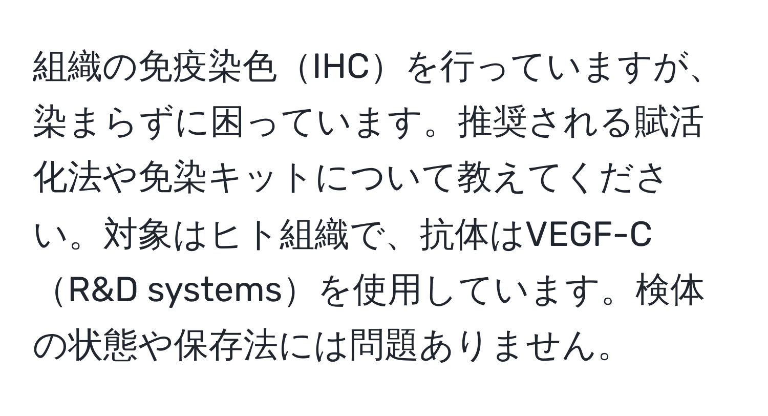 組織の免疫染色IHCを行っていますが、染まらずに困っています。推奨される賦活化法や免染キットについて教えてください。対象はヒト組織で、抗体はVEGF-CR&D systemsを使用しています。検体の状態や保存法には問題ありません。