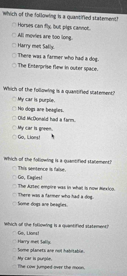 Which of the following is a quantified statement?
Horses can fly, but pigs cannot.
All movies are too long.
Harry met Sally.
There was a farmer who had a dog.
The Enterprise flew in outer space.
Which of the following is a quantified statement?
My car is purple.
No dogs are beagles.
Old McDonald had a farm.
My car is green.
Go, Lions!
Which of the following is a quantified statement?
This sentence is false.
Go, Eagles!
The Aztec empire was in what is now Mexico.
There was a farmer who had a dog.
Some dogs are beagles.
Which of the following is a quantified statement?
Go, Lions!
Harry met Sally.
Some planets are not habitable.
My car is purple.
The cow jumped over the moon.