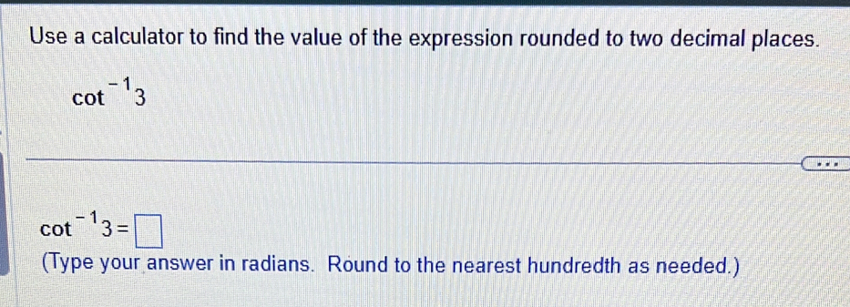 Use a calculator to find the value of the expression rounded to two decimal places.
cot^(-1)3
cot^(-1)3=□
(Type your answer in radians. Round to the nearest hundredth as needed.)