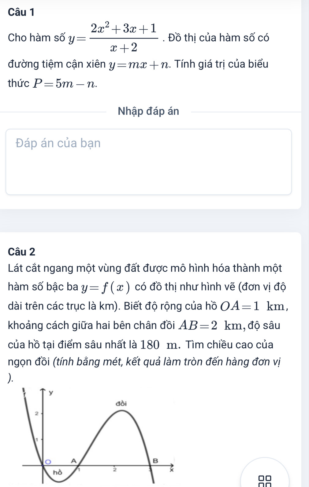 Cho hàm số y= (2x^2+3x+1)/x+2 . Đồ thị của hàm số có 
đường tiệm cận xiên y=mx+n.. Tính giá trị của biểu 
thức P=5m-n. 
Nhập đáp án 
Đáp án của bạn 
Câu 2 
Lát cắt ngang một vùng đất được mô hình hóa thành một 
hàm số bậc ba y=f(x) có đồ thị như hình vẽ (đơn vị độ 
dài trên các trục là km). Biết độ rộng của hồ OA=1km, 
khoảng cách giữa hai bên chân đồi AB=2km , độ sâu 
của hồ tại điểm sâu nhất là 180 m. Tìm chiều cao của 
ngọn đồi (tính bằng mét, kết quả làm tròn đến hàng đơn vị 
).