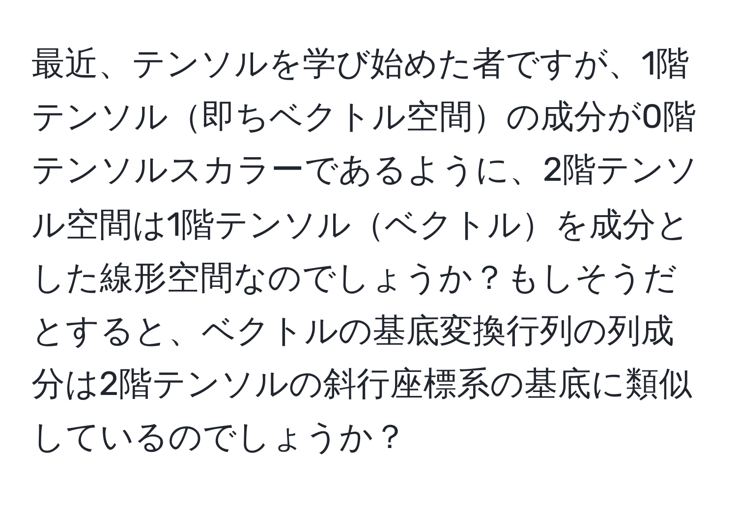 最近、テンソルを学び始めた者ですが、1階テンソル即ちベクトル空間の成分が0階テンソルスカラーであるように、2階テンソル空間は1階テンソルベクトルを成分とした線形空間なのでしょうか？もしそうだとすると、ベクトルの基底変換行列の列成分は2階テンソルの斜行座標系の基底に類似しているのでしょうか？