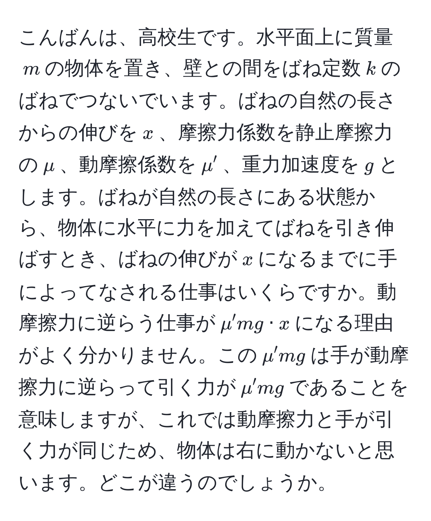 こんばんは、高校生です。水平面上に質量$m$の物体を置き、壁との間をばね定数$k$のばねでつないでいます。ばねの自然の長さからの伸びを$x$、摩擦力係数を静止摩擦力の$mu$、動摩擦係数を$mu'$、重力加速度を$g$とします。ばねが自然の長さにある状態から、物体に水平に力を加えてばねを引き伸ばすとき、ばねの伸びが$x$になるまでに手によってなされる仕事はいくらですか。動摩擦力に逆らう仕事が$mu'mg · x$になる理由がよく分かりません。この$mu'mg$は手が動摩擦力に逆らって引く力が$mu'mg$であることを意味しますが、これでは動摩擦力と手が引く力が同じため、物体は右に動かないと思います。どこが違うのでしょうか。