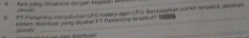 Apa yang dimakaud dengen kegisten 50nn 
Jawah 
5. PT Pertamina manyalurkan LPG melalyi agen LFG. Berdasarkan contch tersebut, jeleskan 
sistem distribusi yong dipakel PT Pertemina tersebut? 14 
Jawab