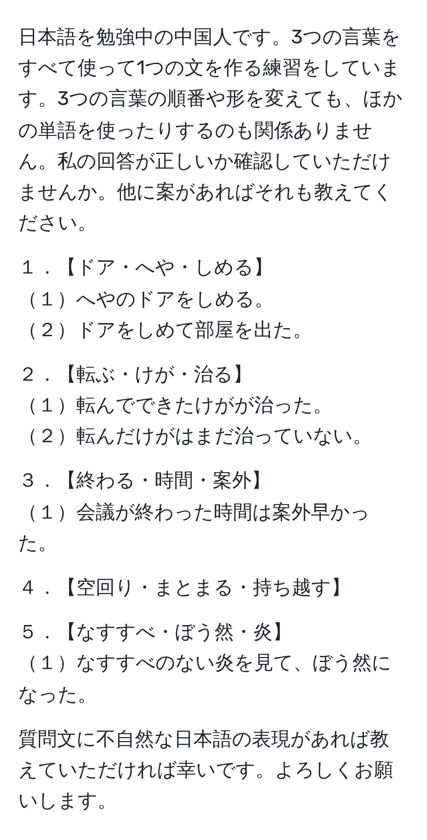 日本語を勉強中の中国人です。3つの言葉をすべて使って1つの文を作る練習をしています。3つの言葉の順番や形を変えても、ほかの単語を使ったりするのも関係ありません。私の回答が正しいか確認していただけませんか。他に案があればそれも教えてください。

１．【ドア・へや・しめる】
１へやのドアをしめる。
２ドアをしめて部屋を出た。

２．【転ぶ・けが・治る】
１転んでできたけがが治った。
２転んだけがはまだ治っていない。

３．【終わる・時間・案外】
１会議が終わった時間は案外早かった。

４．【空回り・まとまる・持ち越す】

５．【なすすべ・ぼう然・炎】
１なすすべのない炎を見て、ぼう然になった。

質問文に不自然な日本語の表現があれば教えていただければ幸いです。よろしくお願いします。